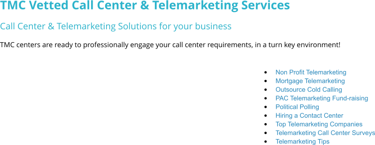 TMC Vetted Call Center & Telemarketing Services Call Center & Telemarketing Solutions for your business TMC centers are ready to professionally engage your call center requirements, in a turn key environment! •	Non Profit Telemarketing  •	Mortgage Telemarketing •	Outsource Cold Calling •	PAC Telemarketing Fund-raising •	Political Polling •	Hiring a Contact Center •	Top Telemarketing Companies •	Telemarketing Call Center Surveys •	Telemarketing Tips